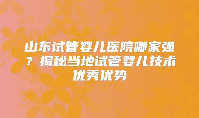 山东试管婴儿医院哪家强？揭秘当地试管婴儿技术优秀优势