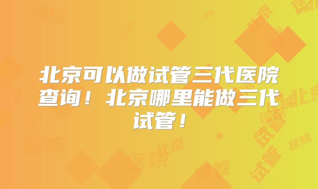 北京可以做试管三代医院查询！北京哪里能做三代试管！