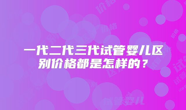 一代二代三代试管婴儿区别价格都是怎样的?