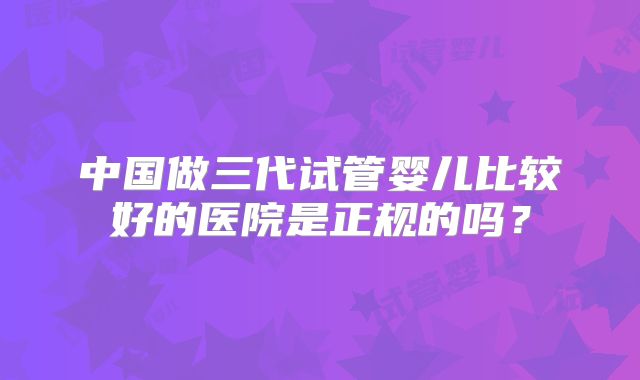 中国做三代试管婴儿比较好的医院是正规的吗？