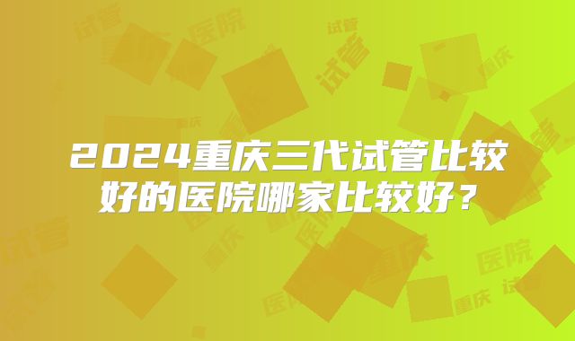 2024重庆三代试管比较好的医院哪家比较好？