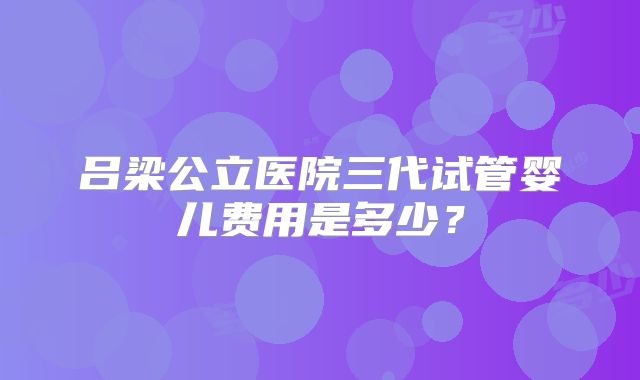 吕梁公立医院三代试管婴儿费用是多少？