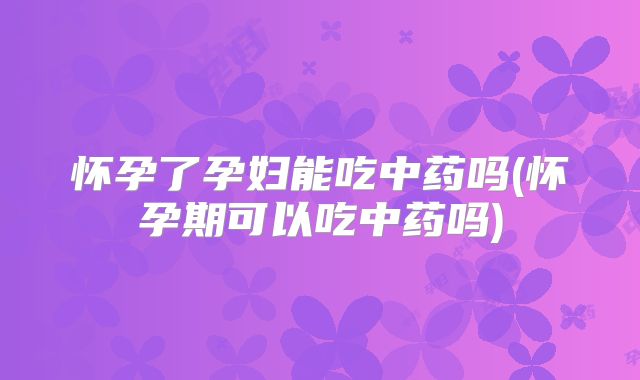 怀孕了孕妇能吃中药吗(怀孕期可以吃中药吗)