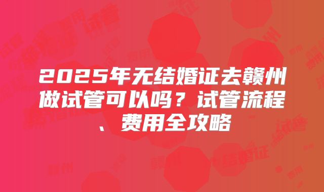 2025年无结婚证去赣州做试管可以吗?试管流程、费用全攻略