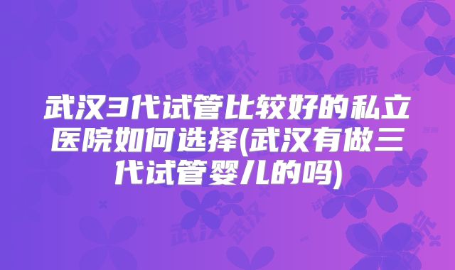 武汉3代试管比较好的私立医院如何选择(武汉有做三代试管婴儿的吗)