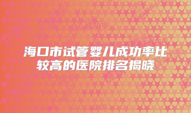 海口市试管婴儿成功率比较高的医院排名揭晓