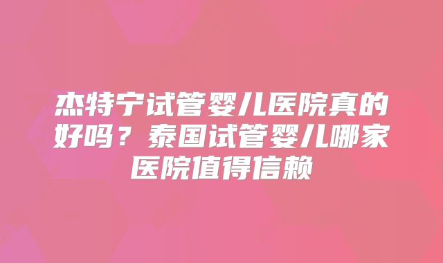 杰特宁试管婴儿医院真的好吗？泰国试管婴儿哪家医院值得信赖