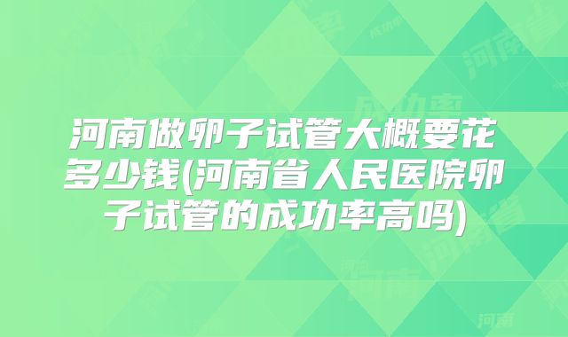河南做卵子试管大概要花多少钱(河南省人民医院卵子试管的成功率高吗)
