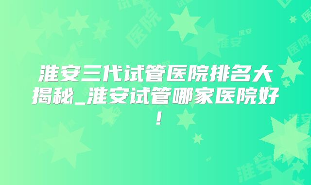 淮安三代试管医院排名大揭秘_淮安试管哪家医院好!