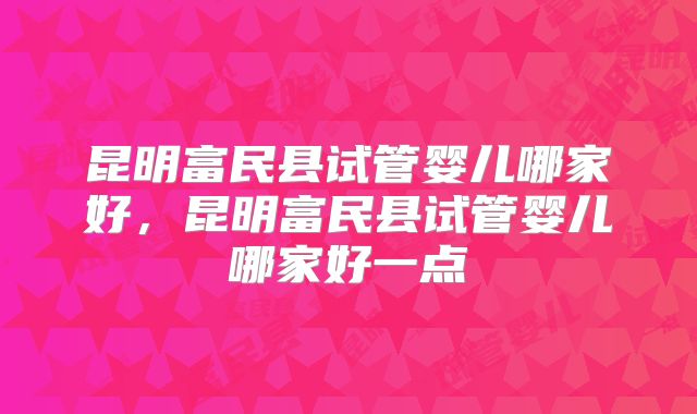 昆明富民县试管婴儿哪家好，昆明富民县试管婴儿哪家好一点