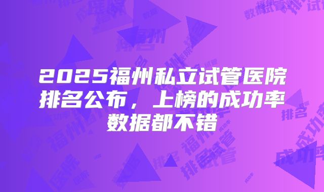 2025福州私立试管医院排名公布，上榜的成功率数据都不错
