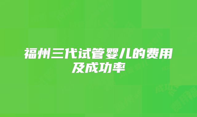 福州三代试管婴儿的费用及成功率