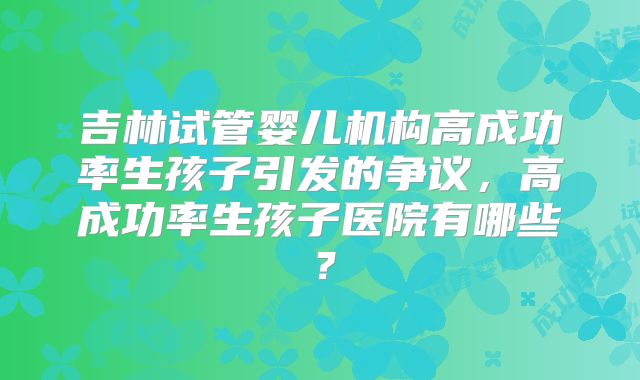 吉林试管婴儿机构高成功率生孩子引发的争议，高成功率生孩子医院有哪些？