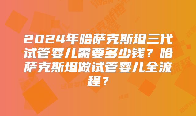 2024年哈萨克斯坦三代试管婴儿需要多少钱?哈萨克斯坦做试管婴儿全流程?