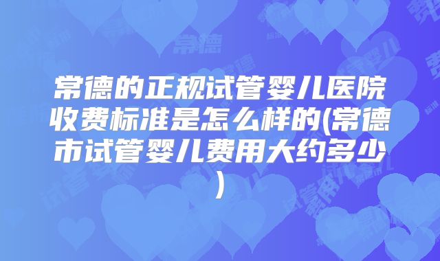 常德的正规试管婴儿医院收费标准是怎么样的(常德市试管婴儿费用大约多少)