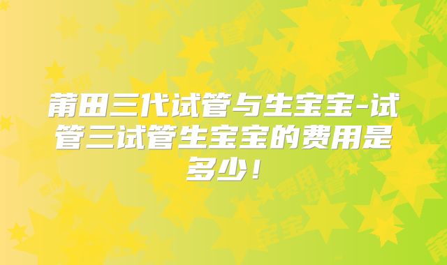 莆田三代试管与生宝宝-试管三试管生宝宝的费用是多少!