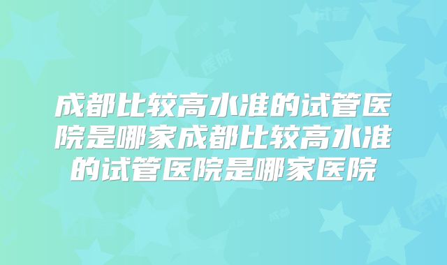 成都比较高水准的试管医院是哪家成都比较高水准的试管医院是哪家医院