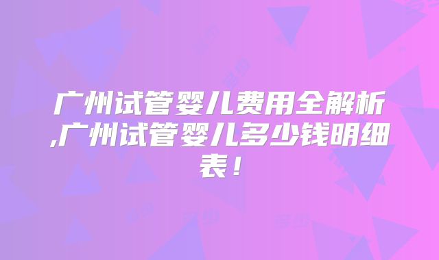 广州试管婴儿费用全解析,广州试管婴儿多少钱明细表！