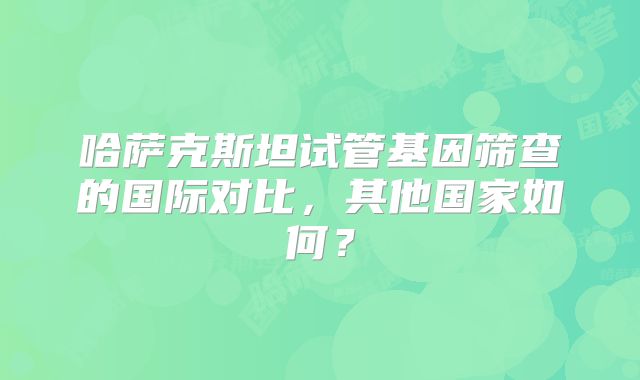 哈萨克斯坦试管基因筛查的国际对比,其他国家如何?
