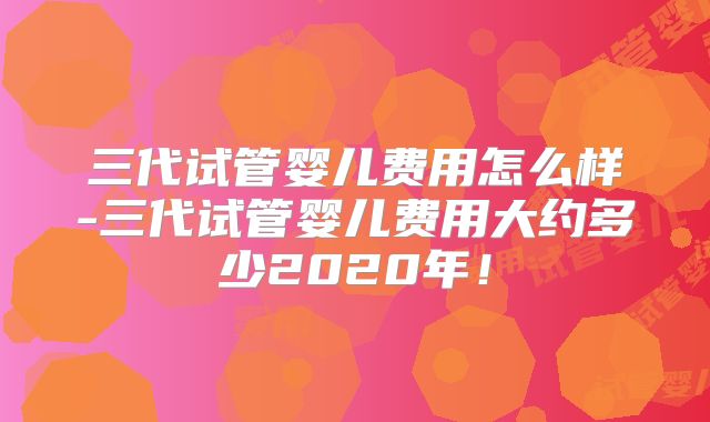 三代试管婴儿费用怎么样-三代试管婴儿费用大约多少2020年!
