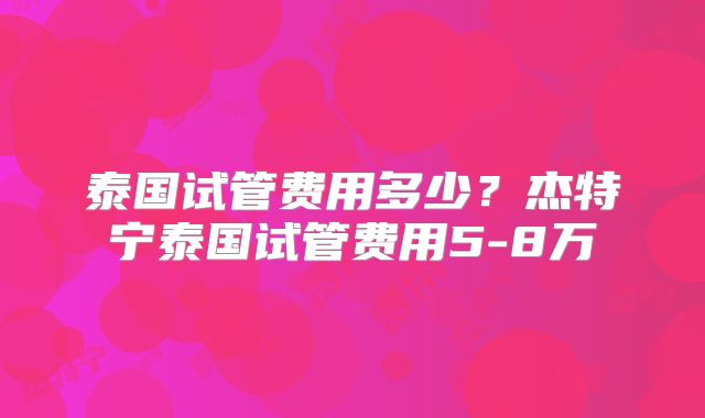 泰国试管费用多少？杰特宁泰国试管费用5-8万