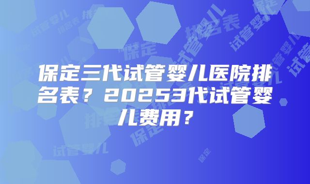 保定三代试管婴儿医院排名表？20253代试管婴儿费用？