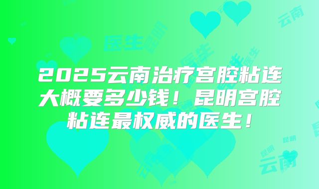 2025云南治疗宫腔粘连大概要多少钱!昆明宫腔粘连最权威的医生!
