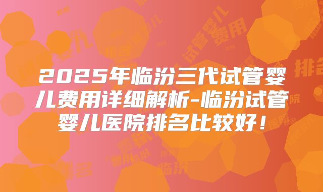 2025年临汾三代试管婴儿费用详细解析-临汾试管婴儿医院排名比较好！