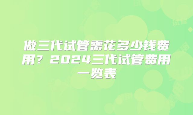 做三代试管需花多少钱费用？2024三代试管费用一览表