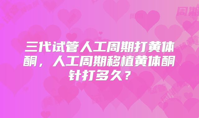 三代试管人工周期打黄体酮，人工周期移植黄体酮针打多久？