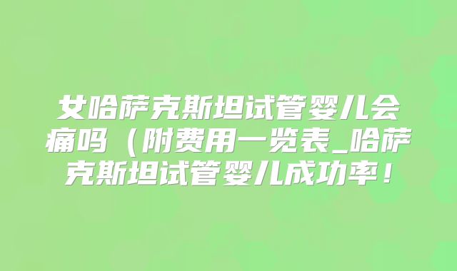 女哈萨克斯坦试管婴儿会痛吗（附费用一览表_哈萨克斯坦试管婴儿成功率！