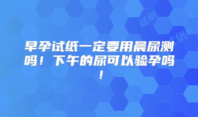 早孕试纸一定要用晨尿测吗!下午的尿可以验孕吗!