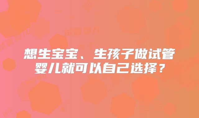 想生宝宝、生孩子做试管婴儿就可以自己选择?