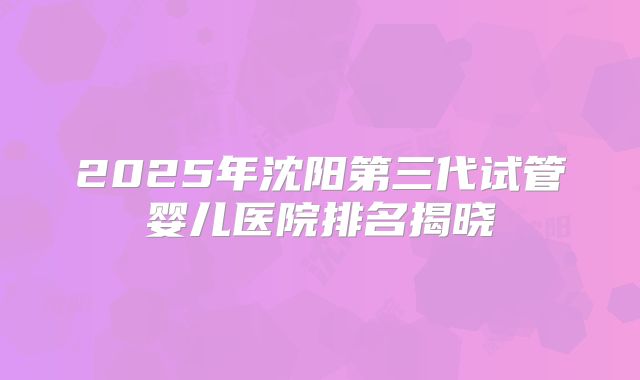 2025年沈阳第三代试管婴儿医院排名揭晓
