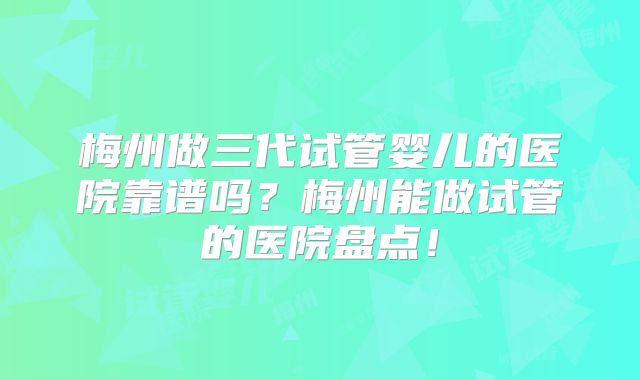 梅州做三代试管婴儿的医院靠谱吗？梅州能做试管的医院盘点！