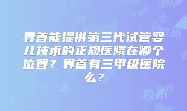 界首能提供第三代试管婴儿技术的正规医院在哪个位置?界首有三甲级医院么?