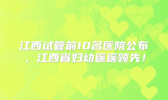 江西试管前10名医院公布,江西省妇幼遥遥领先!