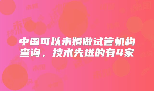 中国可以未婚做试管机构查询,技术先进的有4家