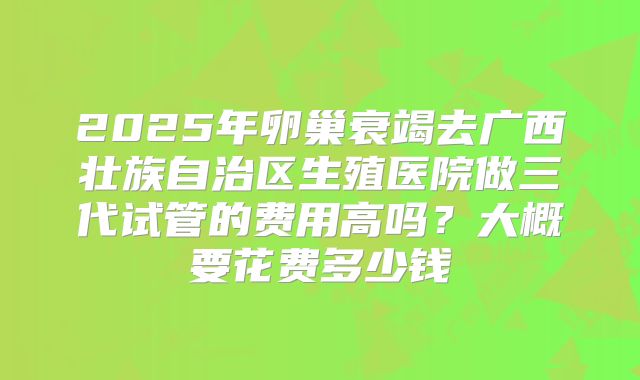2025年卵巢衰竭去广西壮族自治区生殖医院做三代试管的费用高吗？大概要花费多少钱