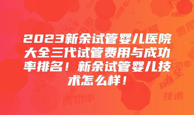 2023新余试管婴儿医院大全三代试管费用与成功率排名!新余试管婴儿技术怎么样!