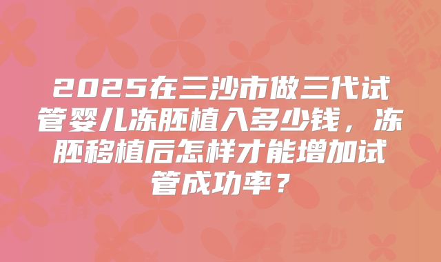 2025在三沙市做三代试管婴儿冻胚植入多少钱,冻胚移植后怎样才能增加试管成功率?