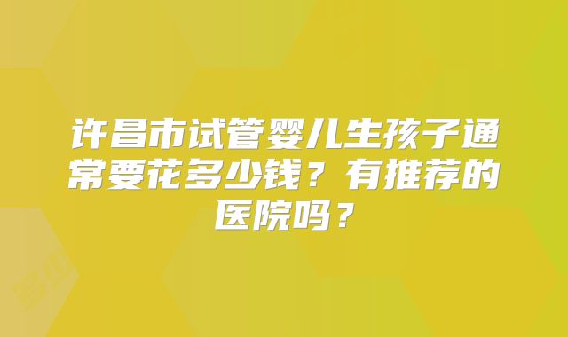 许昌市试管婴儿生孩子通常要花多少钱？有推荐的医院吗？