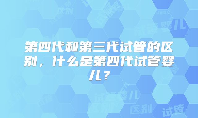 第四代和第三代试管的区别，什么是第四代试管婴儿？