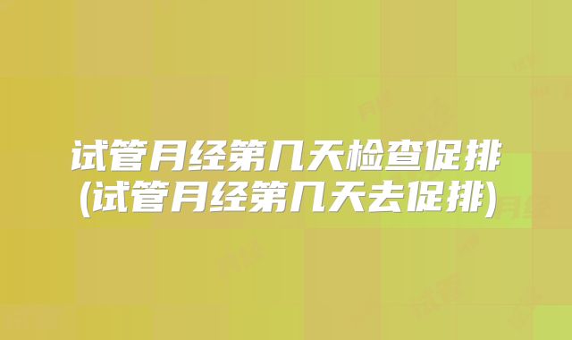 试管月经第几天检查促排(试管月经第几天去促排)