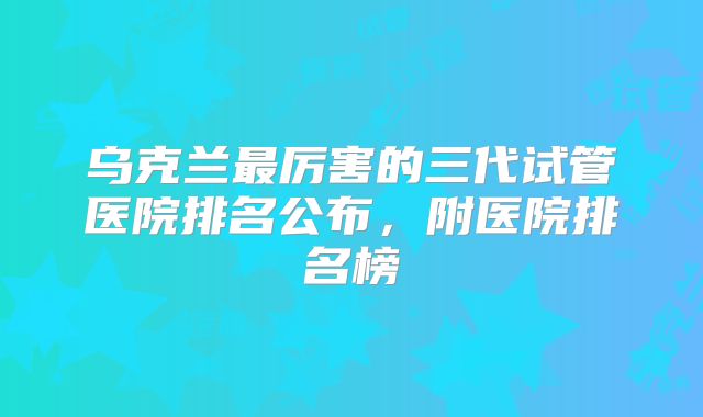 乌克兰最厉害的三代试管医院排名公布，附医院排名榜