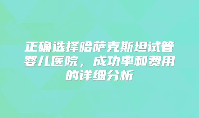 正确选择哈萨克斯坦试管婴儿医院，成功率和费用的详细分析