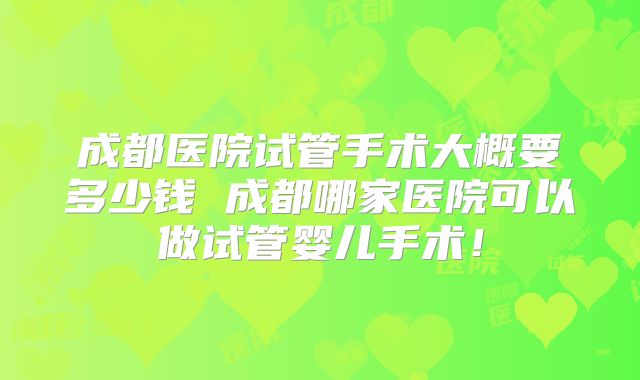 成都医院试管手术大概要多少钱 成都哪家医院可以做试管婴儿手术！