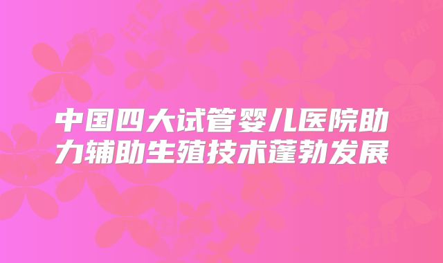 中国四大试管婴儿医院助力辅助生殖技术蓬勃发展