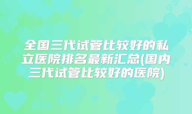 全国三代试管比较好的私立医院排名最新汇总(国内三代试管比较好的医院)