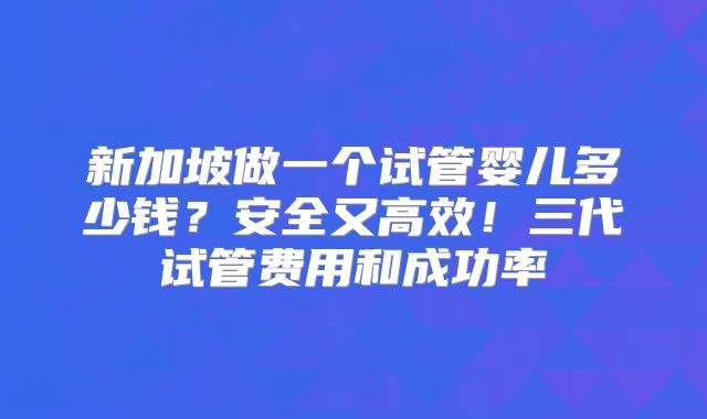 新加坡做一个试管婴儿多少钱？安全又高效！三代试管费用和成功率
